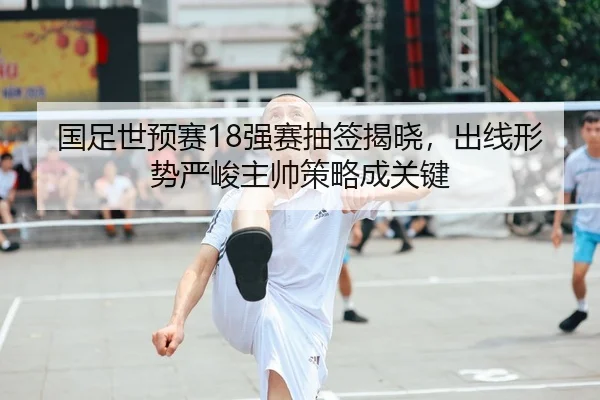 国足世预赛18强赛抽签揭晓，出线形势严峻主帅策略成关键