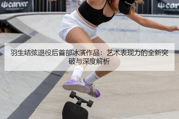 羽生结弦退役后首部冰演作品：艺术表现力的全新突破与深度解析