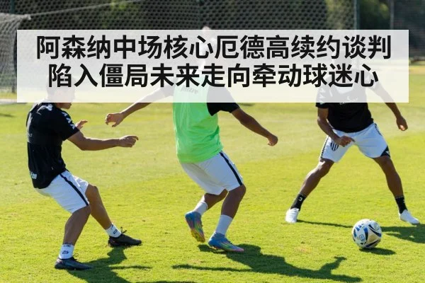 阿森纳中场核心厄德高续约谈判陷入僵局未来走向牵动球迷心