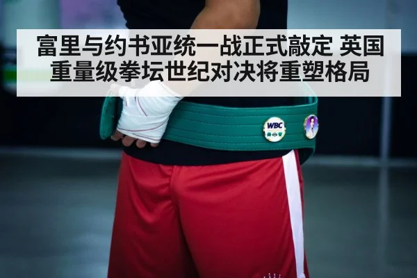 富里与约书亚统一战正式敲定 英国重量级拳坛世纪对决将重塑格局