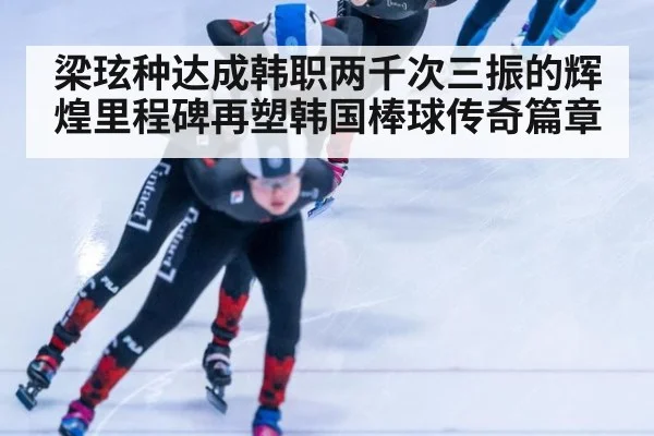 梁玹种达成韩职两千次三振的辉煌里程碑再塑韩国棒球传奇篇章