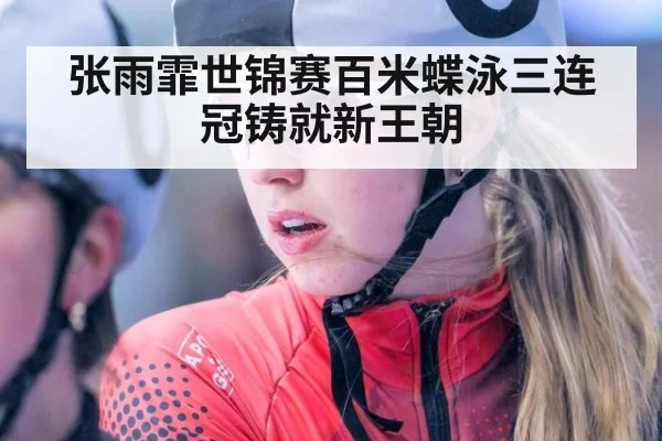 张雨霏世锦赛百米蝶泳三连冠铸就新王朝
